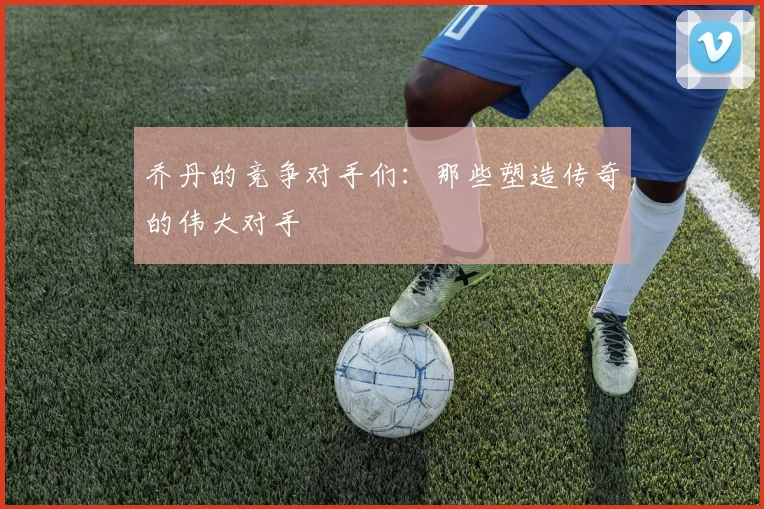 乔丹的竞争对手们：那些塑造传奇的伟大对手