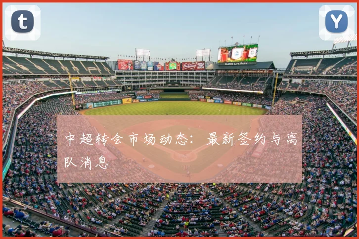 中超转会市场动态:最新签约与离队消息