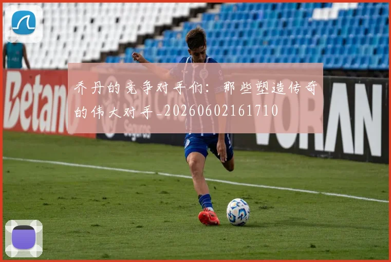 乔丹的竞争对手们：那些塑造传奇的伟大对手_20260602161710