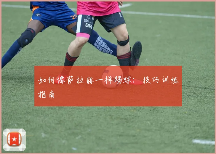 如何像萨拉赫一样踢球：技巧训练指南