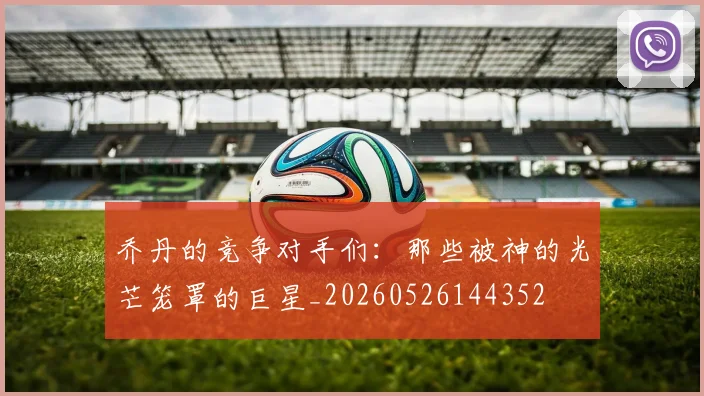 乔丹的竞争对手们:那些被神的光芒笼罩的巨星_20260526144352