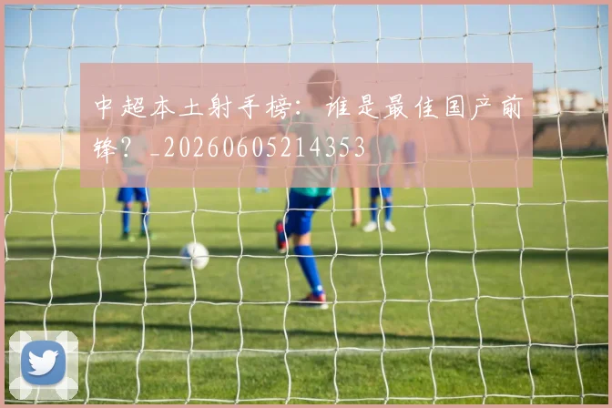 中超本土射手榜：谁是最佳国产前锋？_20260605214353