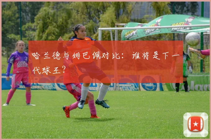 哈兰德与姆巴佩对比：谁将是下一代球王？