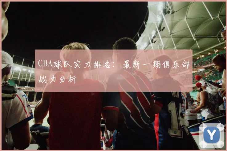 CBA球队实力排名：最新一期俱乐部战力分析