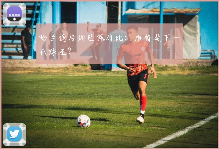 哈兰德与姆巴佩对比：谁将是下一代球王？