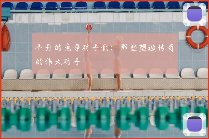 乔丹的竞争对手们：那些塑造传奇的伟大对手