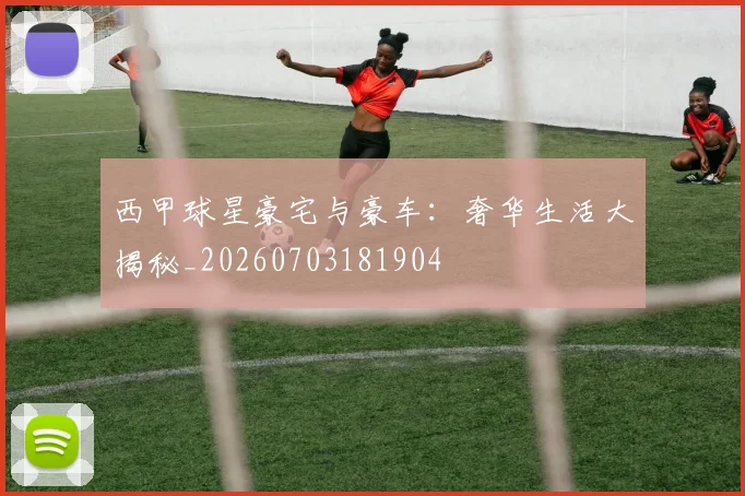 西甲球星豪宅与豪车：奢华生活大揭秘_20260703181904