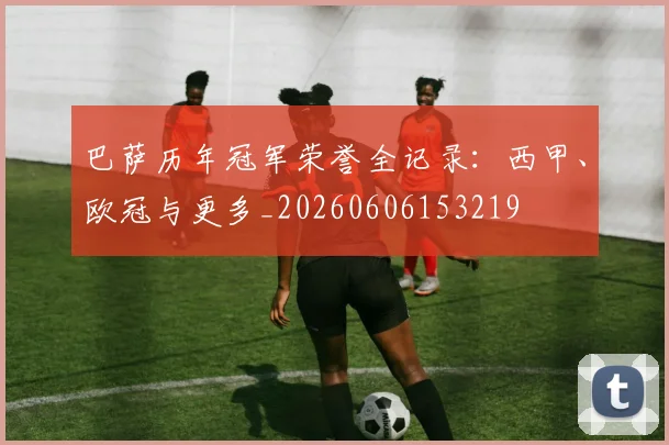 巴萨历年冠军荣誉全记录：西甲、欧冠与更多_20260606153219
