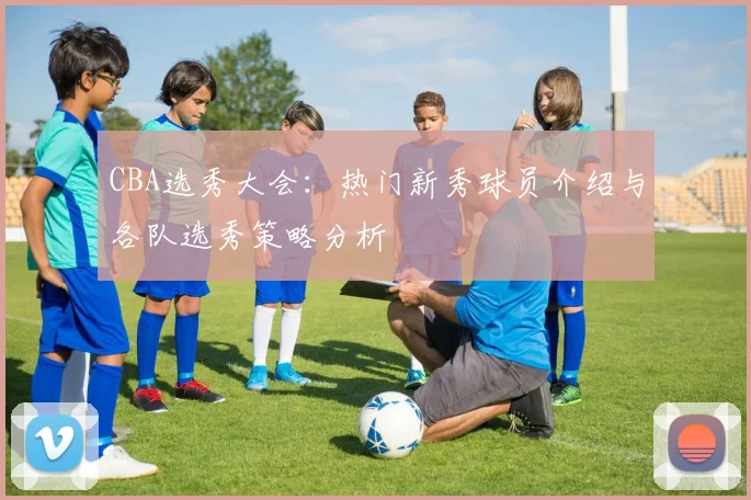 CBA选秀大会:热门新秀球员介绍与各队选秀策略分析