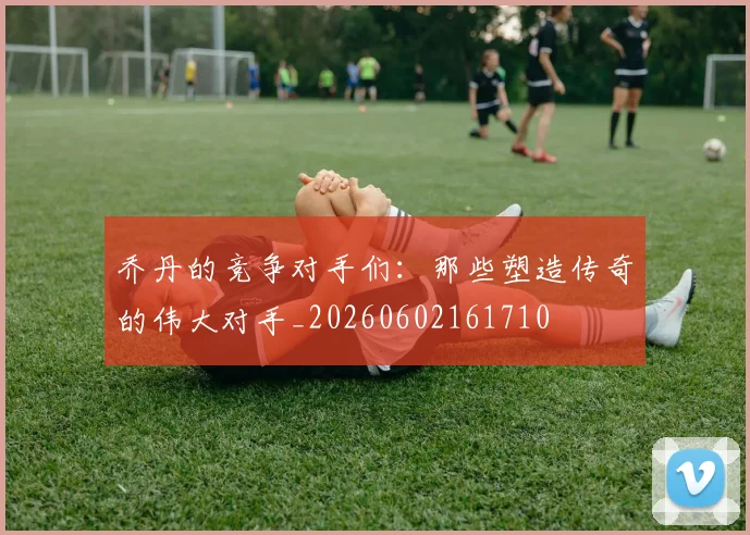乔丹的竞争对手们：那些塑造传奇的伟大对手_20260602161710