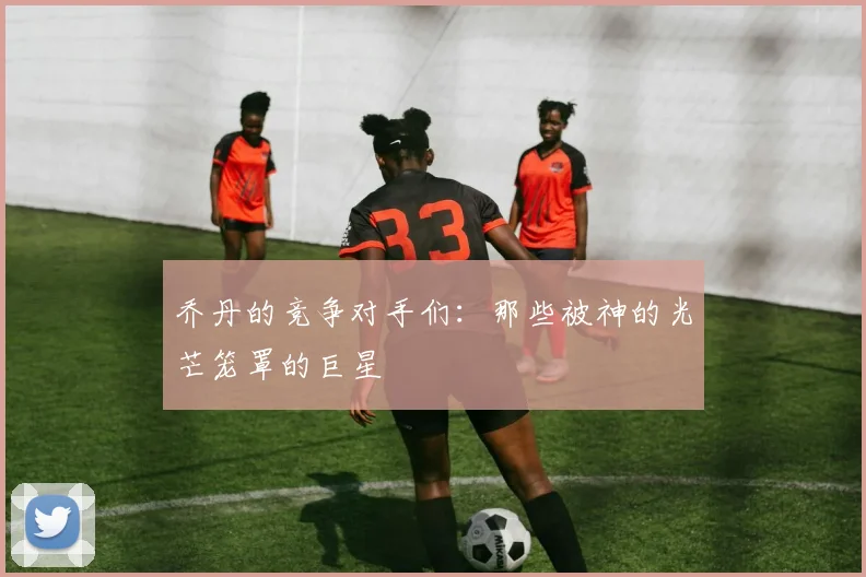 乔丹的竞争对手们：那些被神的光芒笼罩的巨星